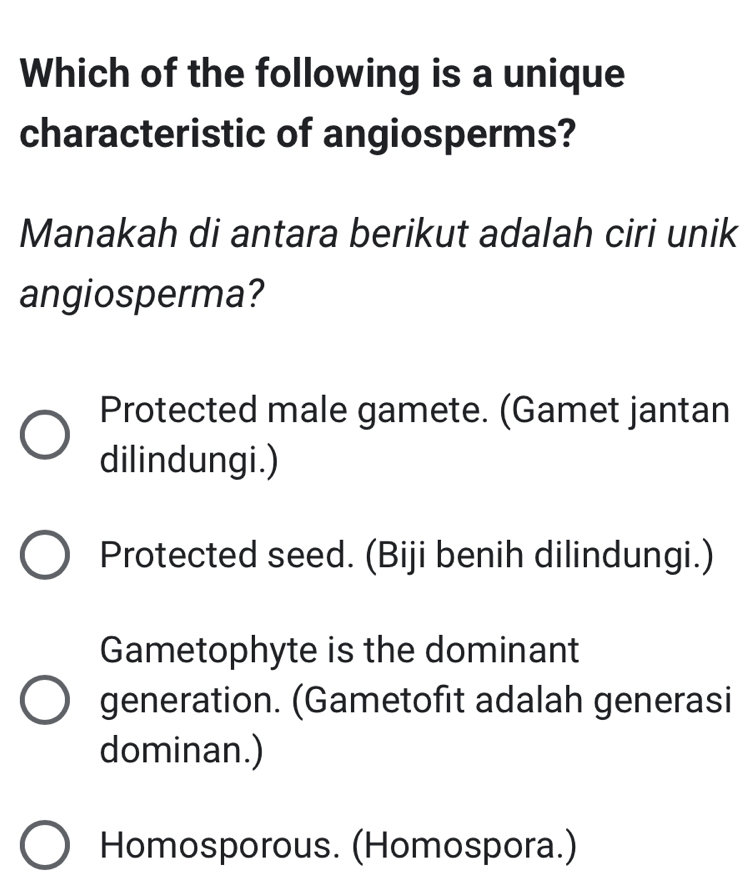 Which of the following is a unique
characteristic of angiosperms?
Manakah di antara berikut adalah ciri unik
angiosperma?
Protected male gamete. (Gamet jantan
dilindungi.)
Protected seed. (Biji benih dilindungi.)
Gametophyte is the dominant
generation. (Gametofit adalah generasi
dominan.)
Homosporous. (Homospora.)