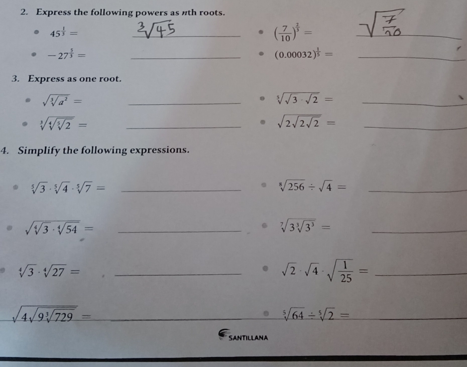 Express the following powers as nth roots.
45^(frac 1)3=
_ ( 7/10 )^ 2/3 =
_
-27^(frac 5)3=
_ (0.00032)^ 1/5 = _ 
3. Express as one root.
sqrt(sqrt [3]a^2)=
_ sqrt[5](sqrt 3)· sqrt(2)= _
sqrt[3](sqrt [4]sqrt [5]2)= _ 
_ sqrt(2sqrt 2sqrt 2)=
4. Simplify the following expressions. 
_ sqrt[5](3)· sqrt[5](4)· sqrt[5](7)=
_ sqrt[8](256)/ sqrt(4)=
sqrt(sqrt [4]3)· sqrt[4](54)= _
sqrt[7](3sqrt [3]3^3)= _
sqrt[4](3)· sqrt[4](27)= _ 
_ sqrt(2)· sqrt(4)· sqrt(frac 1)25=
_ sqrt(4sqrt 9sqrt [3]729)=
sqrt[5](64)/ sqrt[5](2)=
SANTILLANA