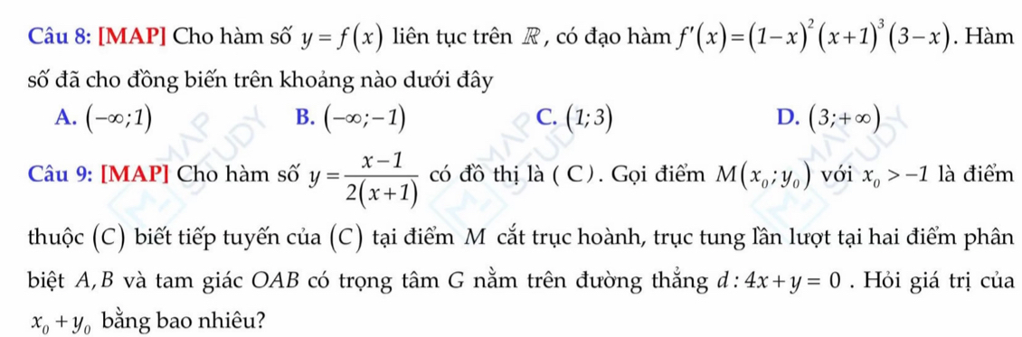 [MAP] Cho hàm số y=f(x) liên tục trên R , có đạo hàm f'(x)=(1-x)^2(x+1)^3(3-x). Hàm
số đã cho đồng biến trên khoảng nào dưới đây
A. (-∈fty ;1) B. (-∈fty ;-1) C. (1;3) D. (3;+∈fty )
Câu 9: [MAP] Cho hàm số y= (x-1)/2(x+1)  có đồ thị là ( C). Gọi điểm M(x_0;y_0) với x_0>-1 là điểm
thuộc (C) biết tiếp tuyến của (C) tại điểm M cắt trục hoành, trục tung lần lượt tại hai điểm phân
biệt A,B và tam giác OAB có trọng tâm G nằm trên đường thắng d: 4x+y=0. Hỏi giá trị của
x_0+y_0 bằng bao nhiêu?