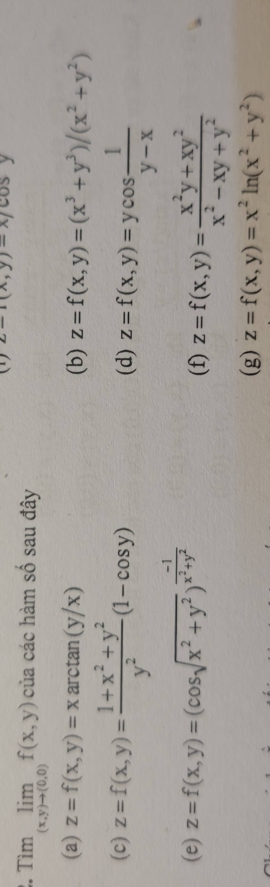 (1) z-1(x,y)-x/cos y
2. Tìm limlimits _(x,y)to (0,0)f(x,y) của các hàm số sau đây 
(a) z=f(x,y)=xarctan (y/x) z=f(x,y)=(x^3+y^3)/(x^2+y^2)
(b) 
(c) z=f(x,y)= (1+x^2+y^2)/y^2 (1-cos y)
(d) z=f(x,y)=ycos  1/y-x 
(e) z=f(x,y)=(cos sqrt(x^2+y^2))^ (-1)/x^2+y^2 
(f) z=f(x,y)= (x^2y+xy^2)/x^2-xy+y^2 
(g) z=f(x,y)=x^2ln (x^2+y^2)