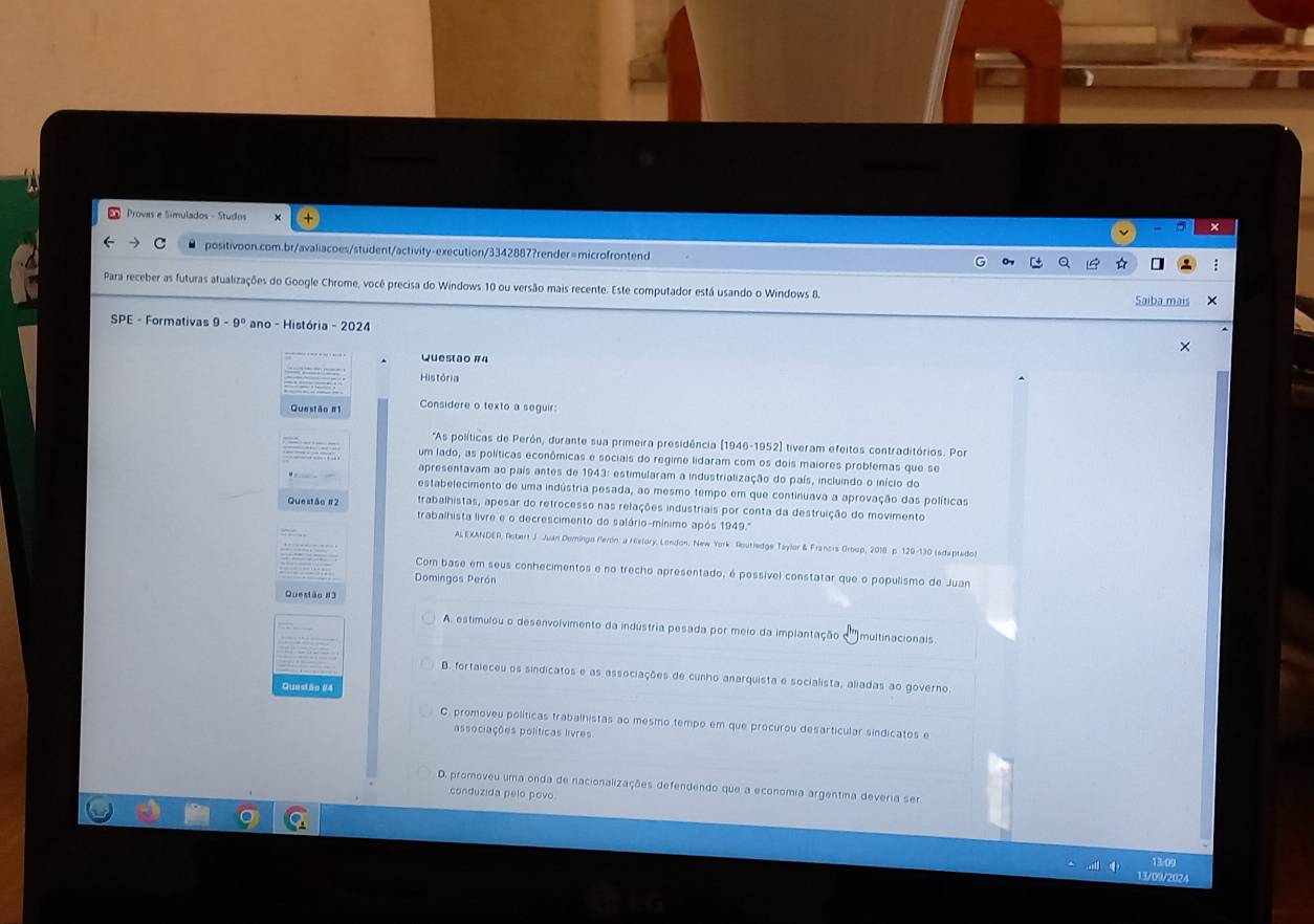 Provas e Simulados - Studos
positivoon.com.br/avaliacoes/student/activity-execution/3342887?render=microfrontend
Para receber as futuras atualizações do Google Chrome, você precisa do Windows 10 ou versão mais recente. Este computador está usando o Windows 8. Saiba m
SPE - Formativas 9-9° ano - História - 2024
Questão #4
História
Questão # Considere o texto a seguir:
As políticas de Perón, durante sua primeira presidência (1946-1952) tiveram efeitos contraditórios. Por
um lado, as políticas econômicas e sociais do regime lidaram com os dois maiores probfemas que se
apresentavam ao país antes de 1943: estimularam a industrialização do país, incluindo o início do
estabelecimento de uma indústria pesada, ao mesmo tempo em que continuava a aprovação das políticas
trabalhistas, apesar do retrocesso nas relações industriais por conta da destruição do movimento
Questão 12 trabalhista livre e o decrescimento do salário-mínimo após 1949.''
ALEXANDER, Robert J. Juan Domingo Perón a Hielory, London, New York Routledge Taylor & Francis Group, 2018. p. 129-130 (adaptado)
Com base em seus conhecimentos e no trecho apresentado, é possível constatar que o populismo de Juan
Domingos Perón
Questão #3
A. estimulou o desenvolvimento da indústria pesada por meio da implantação multinacionals
B. fortaleceu os sindicatos e as associações de cunho anarquista e socialista, aliadas ao governo.
Questão #
C. promoveu políticas trabalhistas ao mesmo tempo em que procurou desarticular sindicatos e
associações políticas livres
D. promoveu uma onda de nacionalizações defendendo que a economia argentina deveria ser
conduzida pelo povo
3/09/2024