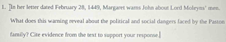 ]In her letter dated February 28, 1449, Margaret warns John about Lord Moleyns’ men. 
What does this warning reveal about the political and social dangers faced by the Paston 
family? Cite evidence from the text to support your response.