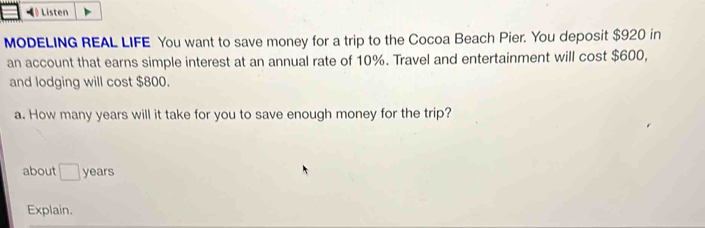 《 Listen 
MODELING REAL LIFE You want to save money for a trip to the Cocoa Beach Pier. You deposit $920 in 
an account that earns simple interest at an annual rate of 10%. Travel and entertainment will cost $600, 
and lodging will cost $800. 
a. How many years will it take for you to save enough money for the trip? 
about □ years
Explain.