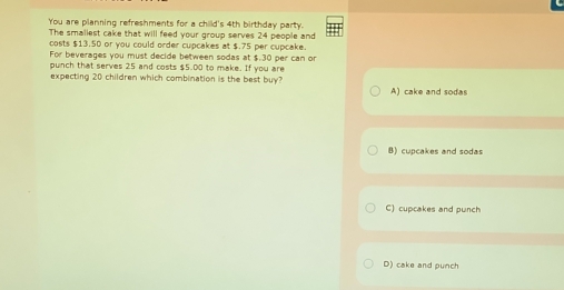 You are planning refreshments for a child's 4th birthday party.
The smaliest cake that will feed your group serves 24 people and
costs $13.50 or you could order cupcakes at $.75 per cupcake.
For beverages you must decide between sodas at $.30 per can or
punch that serves 25 and costs $5.00 to make. If you are
expecting 20 children which combination is the best buy?
A) cake and sodas
B) cupcakes and sodas
C) cupcakes and punch
D) cake and punch