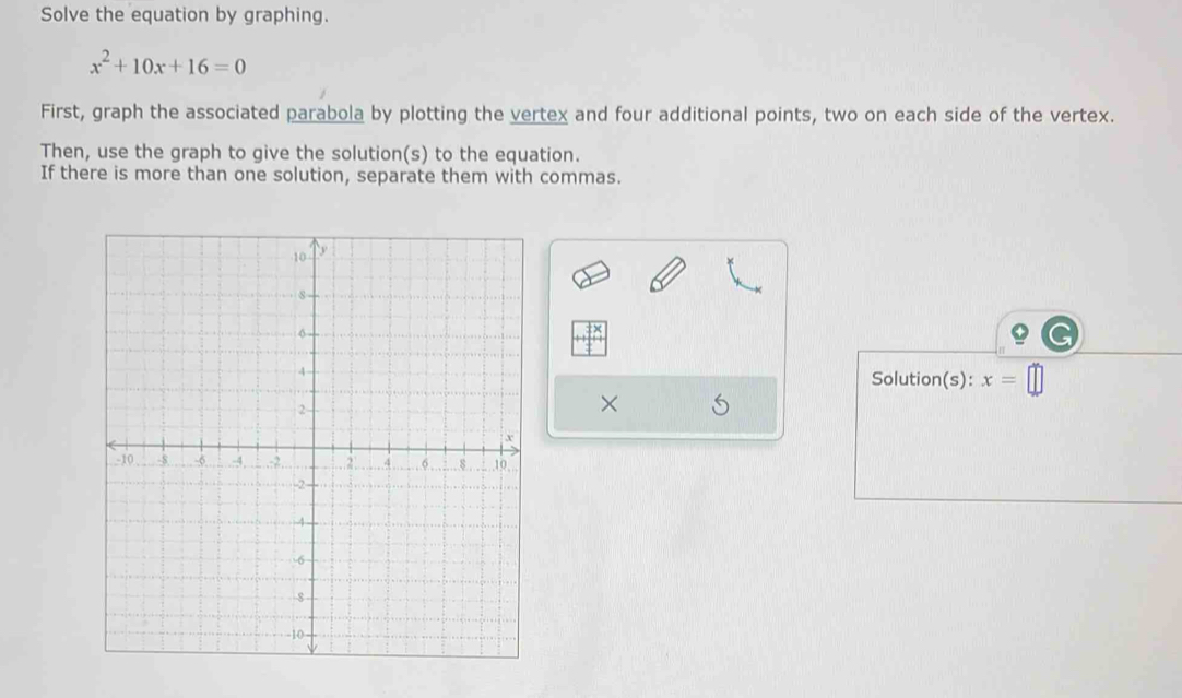 Solve the equation by graphing.
x^2+10x+16=0
First, graph the associated parabola by plotting the vertex and four additional points, two on each side of the vertex. 
Then, use the graph to give the solution(s) to the equation. 
If there is more than one solution, separate them with commas. 
Solution(s): x=
×