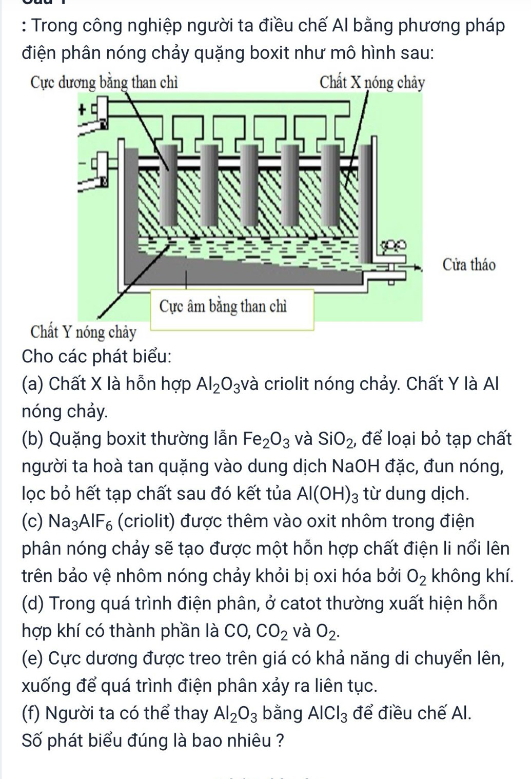 Trong công nghiệp người ta điều chế Al bằng phương pháp 
điện phân nóng chảy quặng boxit như mô hình sau: 
Cực dương bằng than chì Chất X nóng chảy 
ửa tháo 
Chấ 
Cho các phát biểu: 
(a) Chất X là hỗn hợp Al_2O_3 và criolit nóng chảy. Chất Y là Al 
nóng chảy. 
(b) Quặng boxit thường lẫn Fe_2O_3 và SiO_2 , để loại bỏ tạp chất 
người ta hoà tan quặng vào dung dịch NaOH đặc, đun nóng, 
lọc bỏ hết tạp chất sau đó kết tủa Al(OH)_3 từ dung dịch. 
(c) Na_3AlF_6 (criolit) được thêm vào oxit nhôm trong điện 
phân nóng chảy sẽ tạo được một hỗn hợp chất điện li nổi lên 
trên bảo vệ nhôm nóng chảy khỏi bị oxi hóa bởi O_2 không khí. 
(d) Trong quá trình điện phân, ở catot thường xuất hiện hỗn 
hợp khí có thành phần là CO, CO_2 và O_2. 
(e) Cực dương được treo trên giá có khả năng di chuyển lên, 
xuống để quá trình điện phân xảy ra liên tục. 
(f) Người ta có thể thay Al_2O_3 bằng AlCl_3 để điều chế Al. 
Số phát biểu đúng là bao nhiêu ?