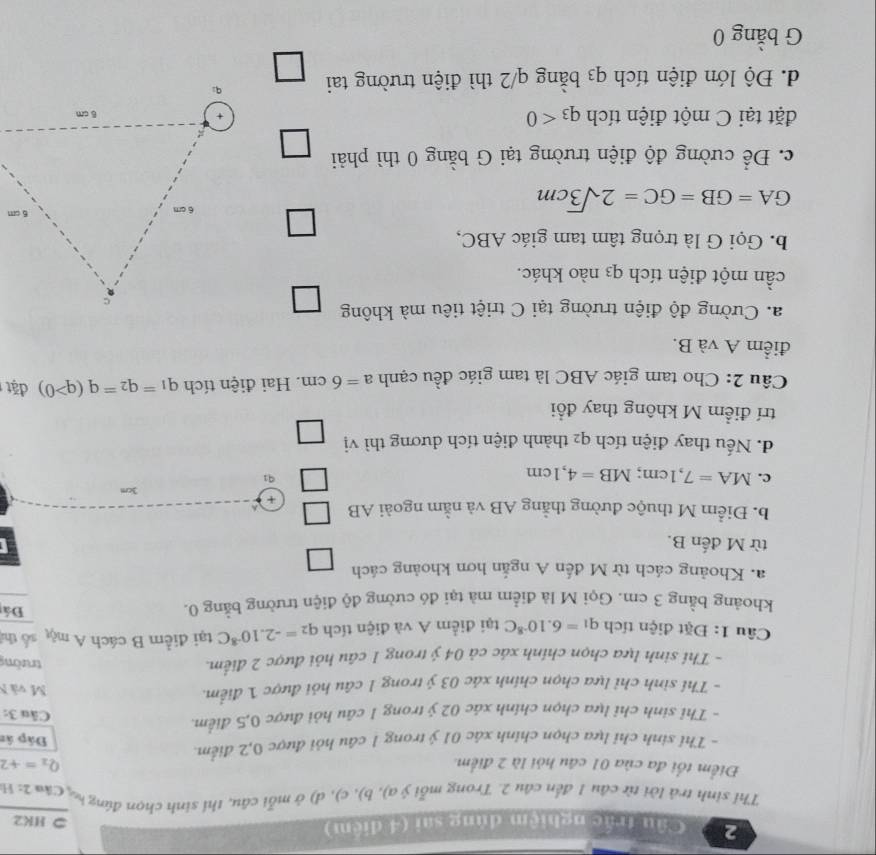 Cầu trắc nghiệm dùng sai (4 điệm)
⊃ HK2
Thí sinh trả lời từ câu 1 đến câu 2. Trong mỗi ý a), b), c), d) ở mỗi câu, thí sinh chọn đứng h C** 2:1
Điểm tối đa của 01 câu hỏi là 2 điểm. Q_2=+2
- Thi sinh chỉ lựa chọn chính xác 01 ý trong 1 câu hỏi được 0,2 điểm. Đấp ân
- Thỉ sinh chỉ lựa chọn chính xác 02 ý trong 1 cầu hỏi được 0,5 điểm.
Câu 3:
- Thí sinh chỉ lựa chọn chính xác 03 ý trong 1 câu hỏi được 1 điểm.
M và N
- Thí sinh lựa chọn chính xác cả 04 ý trong 1 câu hỏi được 2 điểm.
trường
Câu 1: Đặt điện tích q_1=6.10^(-8)C tại điểm A và điện tích q_2=-2.10^(-8)C tại điểm B cách A một số thí
khoảng bằng 3 cm. Gọi M là điểm mà tại đó cường độ điện trường bằng 0.
Đá
a. Khoảng cách từ M đến A ngắn hơn khoảng cách
từ M đến B.
b. Điểm M thuộc đường thằng AB và nằm ngoài AB +
3cm
c. MA=7,1cm;MB=4,1cm
91
d. Nếu thay điện tích q2 thành điện tích dương thì vị
trí điểm M không thay đổi
Câu 2: Cho tam giác ABC là tam giác đều cạnh a=6cm. Hai điện tích q_1=q_2=q(q>0) đặt
điểm A và B.
a. Cường độ điện trường tại C triệt tiêu mà không
cần một điện tích q3 nào khác.
b. Gọi G là trọng tâm tam giác ABC,
□
GA=GB=GC=2sqrt(3)cm
c. Để cường độ điện trường tại G bằng 0 thì phải
1
đặt tại C một điện tích q_3<0</tex> 
d. Độ lớn điện tích q3 bằng q/2 thì điện trường tai frac  □ /□  
G bằng 0