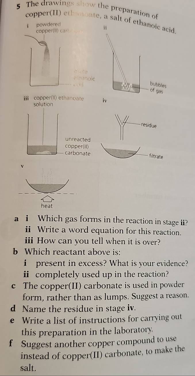 The drawings show the preparation of 
copper(II) ethenoate, a salt of et 
i powdered 
ⅲ copper(II) ethanoate 
solution 
residue 
filtrate 
a i Which gas forms in the reaction in stage ii? 
ii Write a word equation for this reaction. 
iii How can you tell when it is over? 
b Which reactant above is: 
i present in excess? What is your evidence? 
ⅱ completely used up in the reaction? 
c The copper(II) carbonate is used in powder 
form, rather than as lumps. Suggest a reason. 
d Name the residue in stage iv. 
e Write a list of instructions for carrying out 
this preparation in the laboratory. 
f Suggest another copper compound to use 
instead of copper(II) carbonate, to make the 
salt.