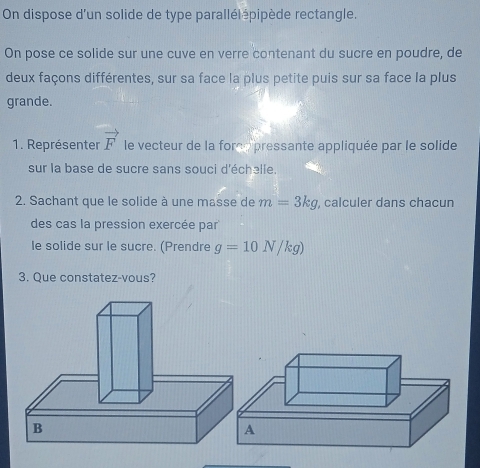 On dispose d'un solide de type parallélépipède rectangle. 
On pose ce solide sur une cuve en verre contenant du sucre en poudre, de 
deux façons différentes, sur sa face la plus petite puis sur sa face la plus 
grande. 
1. Représenter vector F le vecteur de la force pressante appliquée par le solide 
sur la base de sucre sans souci d'échəlle. 
2. Sachant que le solide à une masse de m=3kg , calculer dans chacun 
des cas la pression exercée par 
le solide sur le sucre. (Prendre g=10N/kg)
3. Que constatez-vous?