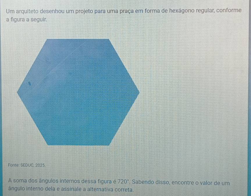 Um arquiteto desenhou um projeto para uma praça em forma de hexágono regular, conforme 
a figura a seguir. 
Fonte: SEDUC, 2025. 
A soma dos ângulos internos dessa figura é 720°. Sabendo disso, encontre o valor de um 
ângulo interno dela e assinale a alternativa correta.