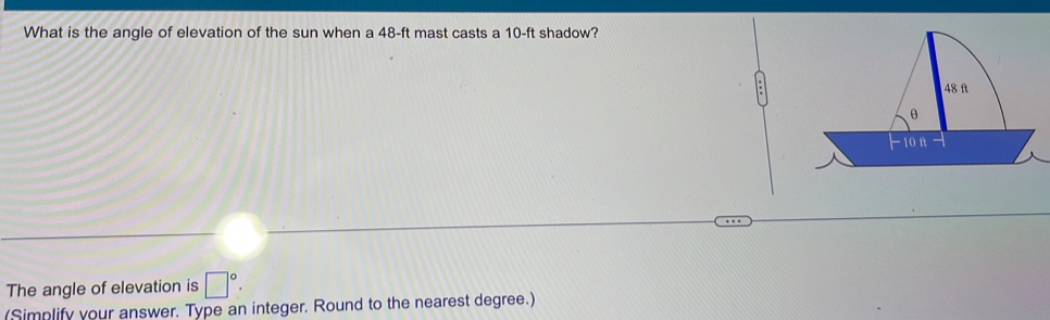 What is the angle of elevation of the sun when a 48-ft mast casts a 10-ft shadow? 
The angle of elevation is □°. 
(Simplify your answer. Type an integer. Round to the nearest degree.)