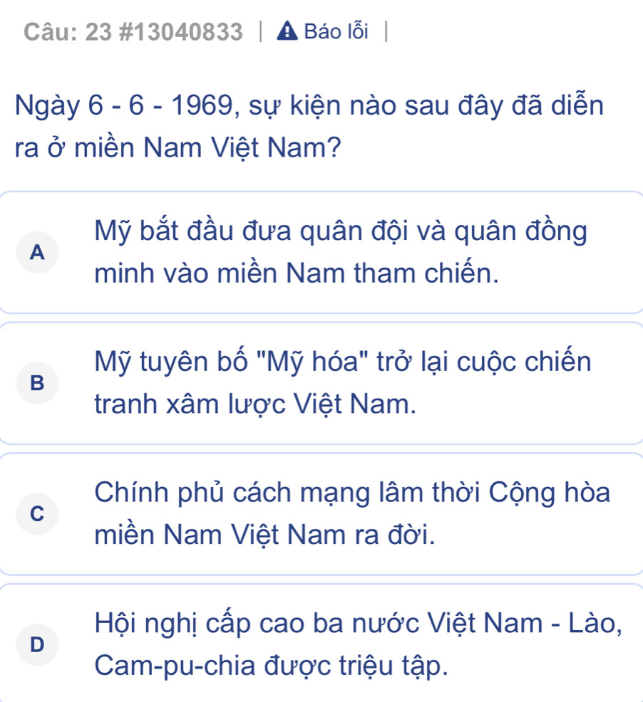 23 #13040833 A Báo lỗi
Ngày 6 - 6 - 1969, 0, sự kiện nào sau đây đã diễn
ra ở miền Nam Việt Nam?
Mỹ bắt đầu đưa quân đội và quân đồng
A
minh vào miền Nam tham chiến.
Mỹ tuyên bố "Mỹ hóa" trở lại cuộc chiến
B
tranh xâm lược Việt Nam.
Chính phủ cách mạng lâm thời Cộng hòa
C
miền Nam Việt Nam ra đời.
Hội nghị cấp cao ba nước Việt Nam - Lào,
D
Cam-pu-chia được triệu tập.