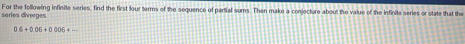 For the following infinite series, find the first four terms of the sequence of partial sums. Then make a conjecture about the value of the infinite series or state that the 
series diverges.
0.6+0.06+0.006+·s