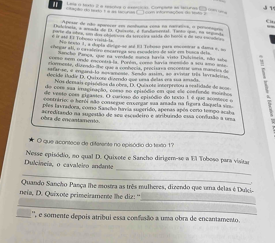 Leia o texto 2 e resolva o exercício. Complete as lacunas
J 15
citação do texto 1 e as lacunas com informações do texto 2
com uma
Cáu
Apesar de não aparecer em nenhuma cena na narrativa, o personagem u m
Dulcineia, a amada de D. Quixote, é fundamental. Tanto que, na segunda
parte da obra, um dos objetivos da terceira saída do herói e de seu escudeiro
é ir até El Toboso visitá-la.
No texto 1, a dupla dirige-se até El Toboso para encontrar a dama e, ao
chegar ali, o cavaleiro encarrega seu escudeiro de sair em busca dela.
Sancho Pança, que na verdade nunca havia visto Dulcineia, não sabe
como nem onde encontrá-la. Porém, como havia mentido a seu amo ante-
riormente, dizendo-lhe que a conhecia, precisava encontrar uma maneira de
safar-se, e enganá-lo novamente. Sendo assim, ao avistar três lavradeiras,
decide iludir D. Quixote dizendo que uma delas era sua amada.
Nos demais episódios da obra, D. Quixote interpretou a realidade de acor-
do com sua imaginação, como no episódio em que ele confunde moinhos
de vento com gigantes. O curioso do episódio do texto 1 é que acontece o
contrário: o herói não consegue enxergar sua amada na figura daquela sim-
ples lavradora, como Sancho havia sugerido, apenas após certo tempo acaba
acreditando na sugestão de seu escudeiro e atribuindo essa confusão a uma
obra de encantamento.
O que acontece de diferente no episódio do texto 1?
Nesse episódio, no qual D. Quixote e Sancho dirigem-se a El Toboso para visitar
_
Dulcineia, o cavaleiro andante
_
.
Quando Sancho Pança lhe mostra as três mulheres, dizendo que uma delas é Dulci-
_
neia, D. Quixote primeiramente lhe diz: “
_
_', e somente depois atribui essa confusão a uma obra de encantamento.