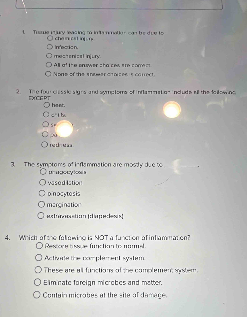 Tissue injury leading to inflammation can be due to
chemical injury.
infection.
mechanical injury.
All of the answer choices are correct.
None of the answer choices is correct.
2. The four classic signs and symptoms of inflammation include all the following
EXCEPT
heat.
chills.
SV 1.
pa
redness.
3. The symptoms of inflammation are mostly due to_
_.
phagocytosis
vasodilation
pinocytosis
margination
extravasation (diapedesis)
4. Which of the following is NOT a function of inflammation?
Restore tissue function to normal.
Activate the complement system.
These are all functions of the complement system.
Eliminate foreign microbes and matter.
Contain microbes at the site of damage.