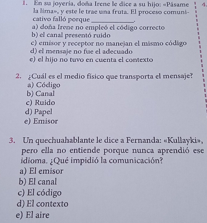 En su joyería, doña Irene le dice a su hijo: «Pásame 4.
la lima», y este le trae una fruta. El proceso comuni-
cativo falló porque _.
a) doña Irene no empleó el código correcto
b) el canal presentó ruido
c) emisor y receptor no manejan el mismo código
d) el mensaje no fue el adecuado
e) el hijo no tuvo en cuenta el contexto
2. ¿Cuál es el medio físico que transporta el mensaje?
a) Código
b) Canal
c) Ruido
d) Papel
e) Emisor
3. Un quechuahablante le dice a Fernanda: «Kullayki»,
pero ella no entiende porque nunca aprendió ese
idioma. ¿Qué impidió la comunicación?
a) El emisor
b) El canal
c) El código
d) El contexto
e) El aire