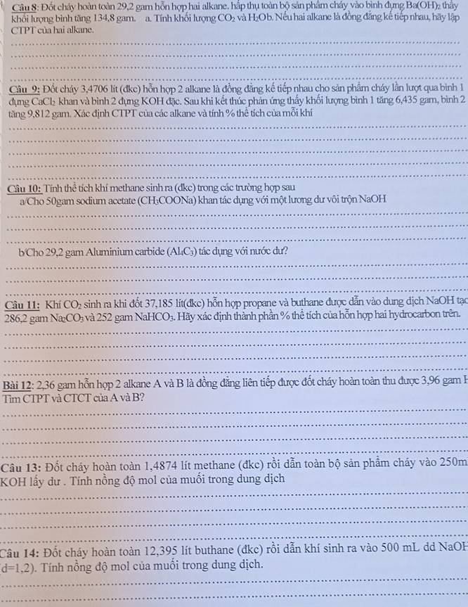 Đốt cháy hoàn toàn 29,2 gam hỗn hợp hai alkane. hấp thụ toàn bộ sản phẩm cháy vào bình đựng Ba(OH)₂ thầy
khối lượng bình tăng 134,8 gam. a. Tính khối lượng CO_2 và H₂Ob. Nếu hai alkane là đồng đẳng kế tiếp nhau, hãy lập
CTPT của hai alkane.
_
_
_
_
Câu_9: Đốt cháy 3,4706 lít (đkc) hỗn hợp 2 alkane là đồng đẳng kế tiếp nhau cho sản phẩm cháy lằn lượt qua bình 1
dụng CaCl₂ khan và bình 2 đựng KOH đặc. Sau khi kết thúc phản ứng thấy khối lượng bình 1 tăng 6,435 gam, bình 2
_
tăng 9,812 gam. Xác định CTPT của các alkane và tính % thể tích của mỗi khí
_
_
_
_
Câu 10: Tính thể tích khí methane sinh ra (dkc) trong các trường hợp sau
_
a/Cho 50gam sodium acetate (CH₃COONa) khan tác dụng với một lương dư vôi trộn NaOH
_
_
_
b/Cho 29,2 gam Aluminium carbide (A 4C_3 ) tác dụng với nước dư?
_
_
Câu 11: Khí CO_2 sinh ra khi đốt 37,185 lít(đkc) hỗn hợp propane và buthane được dẫn vào dung dịch NaOH tạc
_
286,2 gam Na_2CO_3 và 252 gam NaHCO_3. Hãy xác định thành phần % thể tích của hỗn hợp hai hydrocarbon trên.
_
_
_
Bài 12: 2,36 gam hỗn hợp 2 alkane A và B là đồng đẳng liên tiếp được đốt cháy hoàn toàn thu được 3,96 gam B
_
Tìm CTPT và CTCT của A và B?
_
_
_
Câu 13: Đốt cháy hoàn toàn 1,4874 lít methane (đkc) rồi dẫn toàn bộ sản phẩm cháy vào 250m
_
KOH lấy dư . Tính nồng độ mol của muối trong dung dịch
_
_
_
Câu 14: Đốt cháy hoàn toàn 12,395 lít buthane (đkc) rồi dẫn khí sinh ra vào 500 mL dd NaOH
_
d=1,2). Tính nồng độ mol của muối trong dung dịch.
_