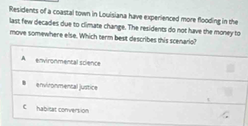 Residents of a coastal town in Louisiana have experienced more flooding in the
last few decades due to climate change. The residents do not have the money to
move somewhere else. Which term best describes this scenario?
A environmental science
B environmental justice
C habitat conversion