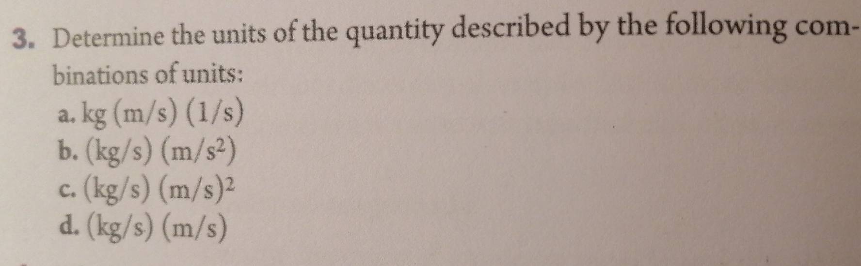 Determine the units of the quantity described by the following com- 
binations of units: 
a. kg(m/s)(1/s)
b. (kg/s)(m/s^2)
C. (kg/s)(m/s)^2
d. (kg/s)(m/s)