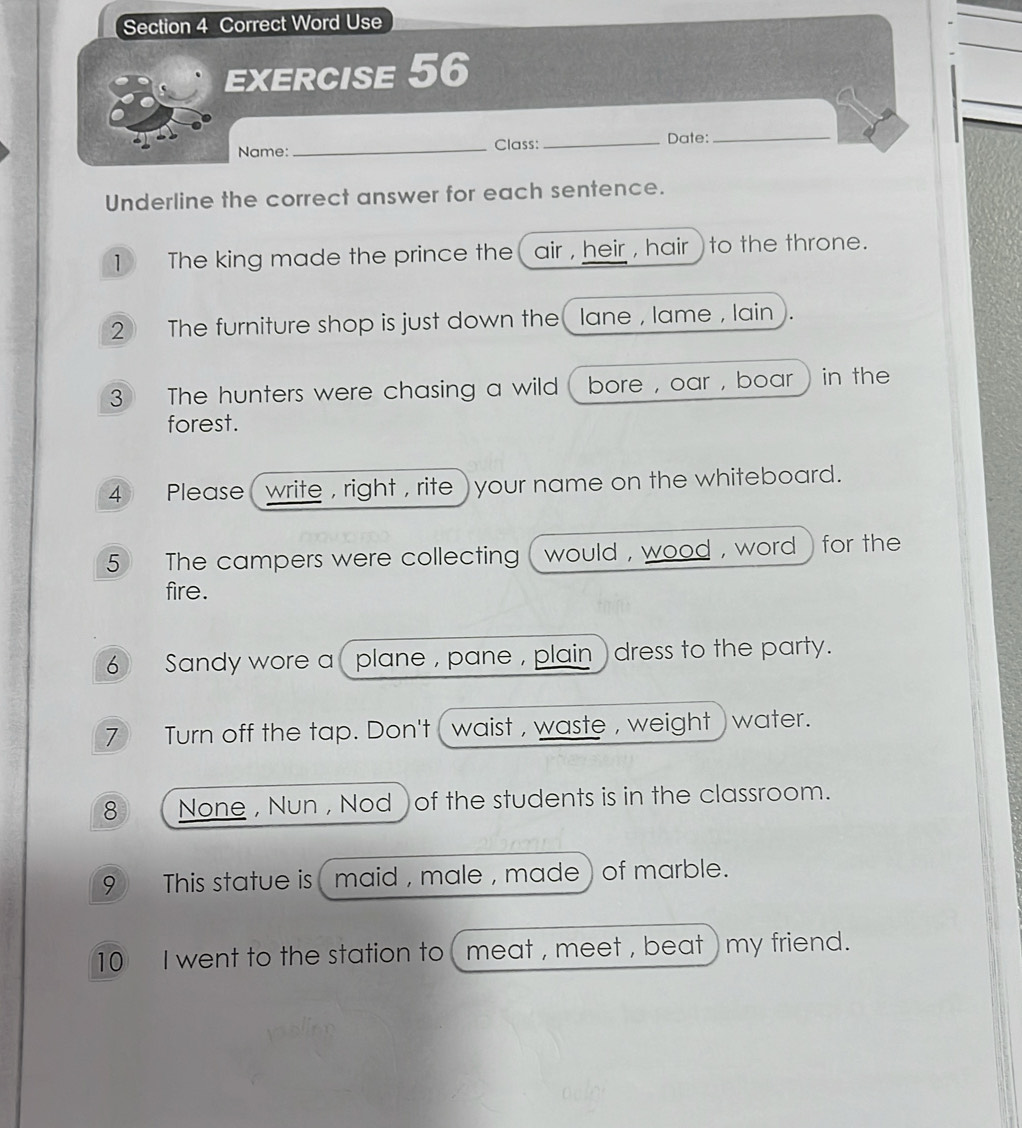 Correct Word Use 
EXERCISE 56 
Name:_ Class:_ Date:_ 
Underline the correct answer for each sentence. 
1 The king made the prince the air , heir , hair ) to the throne. 
2 The furniture shop is just down the lane , lame , lain ). 
3 The hunters were chasing a wild ( bore , oar , boar ) in the 
forest. 
4 Please ( write , right , rite ) your name on the whiteboard. 
5 The campers were collecting ( would , wood , word ) for the 
fire. 
6 Sandy wore a plane , pane , plain ) dress to the party. 
7 Turn off the tap. Don't ( waist , waste , weight ) water. 
8 None , Nun , Nod of the students is in the classroom. 
9 This statue is ( maid , male , made) of marble. 
10 I went to the station to ( meat , meet , beat ) my friend.