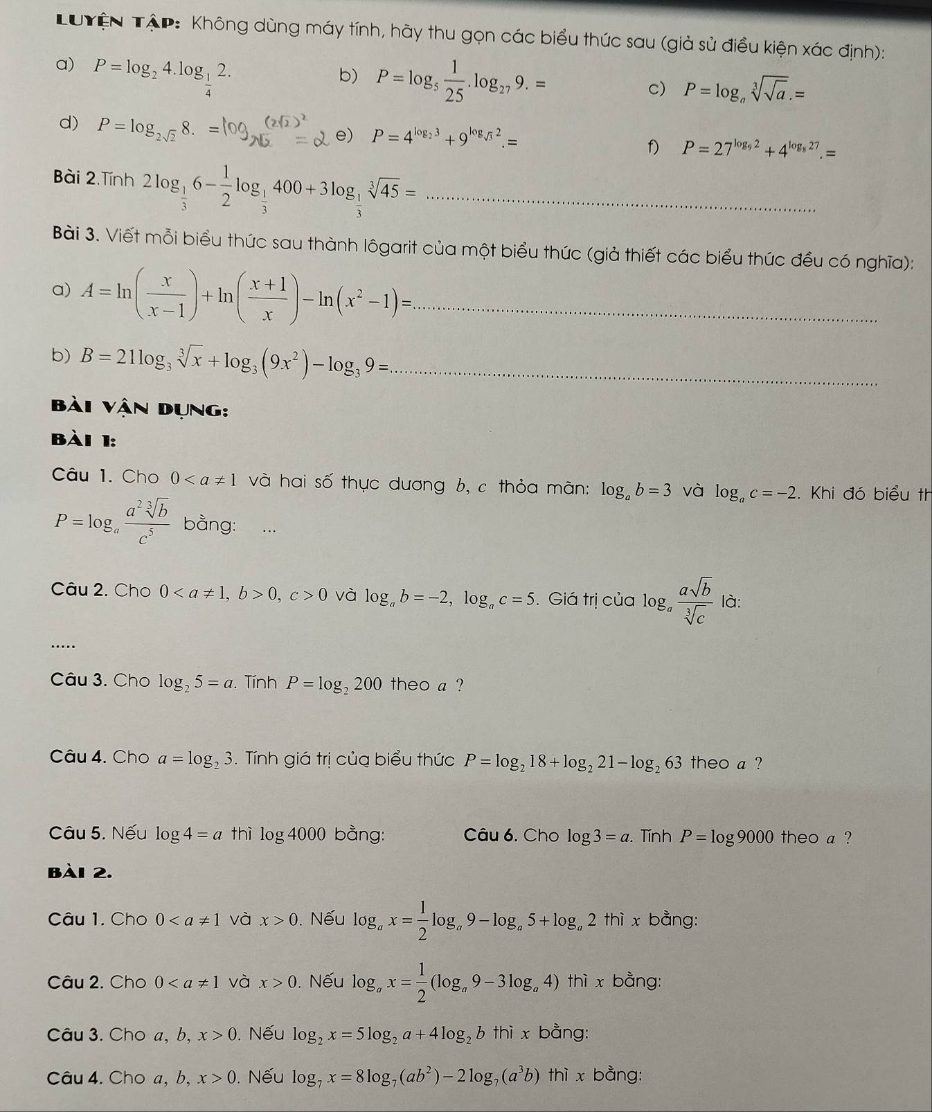 Tuyện Tập: Không dùng máy tính, hãy thu gọn các biểu thức sau (giả sử điều kiện xác định):
a) P=log _24.log _ 1/4 2.
b) P=log _5 1/25 .log _279.=
c) P=log _asqrt[3](sqrt a).=
d) P=log _2sqrt(2)8.=
e) P=4^(log _2)3+9^(log _sqrt(3))2.=
f) P=27^(log _9)2+4^(log _8)27.=
Bài 2.Tính 2log _ 1/3 6- 1/2 log _ 1/3 400+3log _ 1/3 sqrt[3](45)= _
Bài 3. Viết mỗi biểu thức sau thành lôgarit của một biểu thức (giả thiết các biểu thức đều có nghĩa):
a) A=ln ( x/x-1 )+ln ( (x+1)/x )-ln (x^2-1)= _
b) B=21log _3sqrt[3](x)+log _3(9x^2)-log _39= _
bài vận Dụng:
bài 1:
Câu 1. Cho 0 và hai số thực dương b, c thỏa mãn: log _ab=3 và log _ac=-2. Khi đó biểu th
P=log _a a^2sqrt[3](b)/c^5  bằng:
Câu 2. Cho 00,c>0 và log _ab=-2,log _ac=5. Giá trị của log _a asqrt(b)/sqrt[3](c)  là:
_
Câu 3. Cho log _25=a. Tính P=log _2200 theo a ?
Câu 4. Cho a=log _23.  Tính giá trị của biểu thức P=log _218+log _221-log _263 theo a ?
Câu 5. Nếu log 4=a thì log 4000 bằng:  Câu 6. Cho log 3=a. Tính P=log 9000 theo a ?
bài 2.
Câu 1. Cho 0 và x>0. Nếu log _ax= 1/2 log _a9-log _a5+log _a2thix : bằng:
Câu 2. Cho 0 và x>0. Nếu log _ax= 1/2 (log _a9-3log _a4) thì x bằng:
Câu 3. Cho a, b, x>0. Nếu log _2x=5log _2a+4log _2b thì x bằng:
Câu 4. Cho a, b, x>0. Nếu log _7x=8log _7(ab^2)-2log _7(a^3b) thì x bằng: