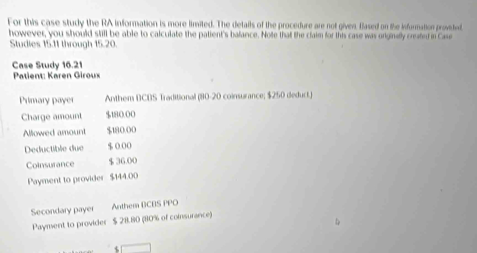 For this case study the RA information is more limited. The details of the procedure are not given. Based on the information providted, 
however, you should still be able to calculate the patient's balance. Note that the claim for this case was originally created in Case 
Studies 15.11 through 15.20. 
Case Study 16.21
Patient: Karen Giroux 
Primary payer Anthem BCBS Traditional (80-20 coinsurance; $250 deduct.) 
Charge amount $180,00
Allowed amount $180.00
Deductible due $ 0.0 ( 
Coinsurance $ 36,00
Payment to provider $144.00
Secondary payer Anthem BCBS PPO 
Payment to provider $ 28.80 (80% of coinsurance)
$