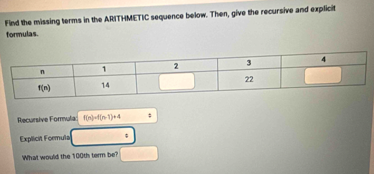 Find the missing terms in the ARITHMETIC sequence below. Then, give the recursive and explicit
formulas.
Recursive Formula f(n)=f(n-1)+4
Explicit Formula ;
What would the 100th term be?