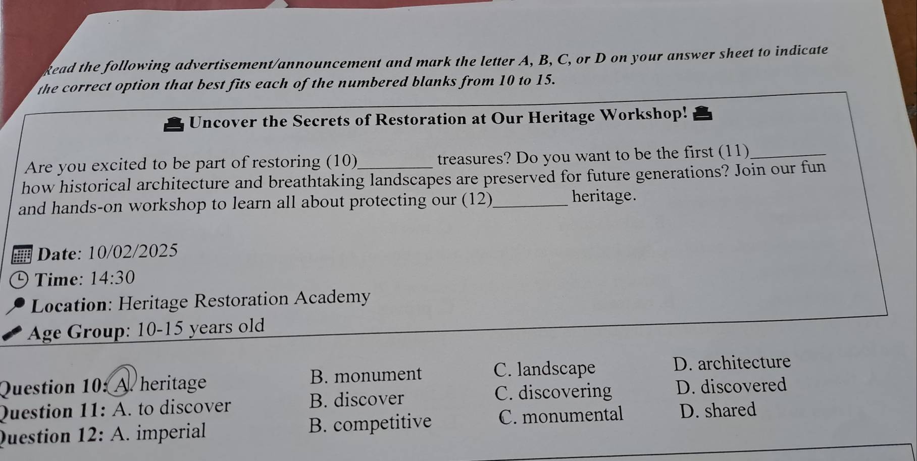 kead the following advertisement/announcement and mark the letter A, B, C, or D on your answer sheet to indicate
the correct option that best fits each of the numbered blanks from 10 to 15.
Uncover the Secrets of Restoration at Our Heritage Workshop!
Are you excited to be part of restoring (10) treasures? Do you want to be the first (11)_
how historical architecture and breathtaking landscapes are preserved for future generations? Join our fun
and hands-on workshop to learn all about protecting our (12)_
heritage.
Date: 10/02/2025
D Time: 14:30 
Location: Heritage Restoration Academy
Age Group: 10-15 years old
B. monument C. landscape D. architecture
Question 10: A. heritage D. discovered
B. discover C. discovering
Question 11: A. to discover D. shared
Question 12: A. imperial B. competitive
C. monumental