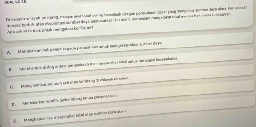 SOAL NO 28
Di sebuah wilayah tambang, masyarakat lokal sering berselisih dengan perusahaan besar yang mengelola sumber daya alam. Perusahaan
merasa berhak atas eksploitasi sumber daya berdasarkan izin resmi, sementara masyarakat lokal merasa hak mereka diabaikan.
Apa solusi terbaik untuk mengatasi konflik ini?
A. Memberikan hak penuh kepada perusahaan untuk mengeksploitasi sumber daya.
B. Membentuk dialog antara perusahaan dan masyarakat lokal untuk mencapai kesepakatan.
C. Menghentikan seluruh aktivitas tambang di wilayah tersebut.
D. Membiarkan konflik berkembang tanpa penyelesaian.
E. Menghapus hak masyarakat lokal atas sumber daya alam