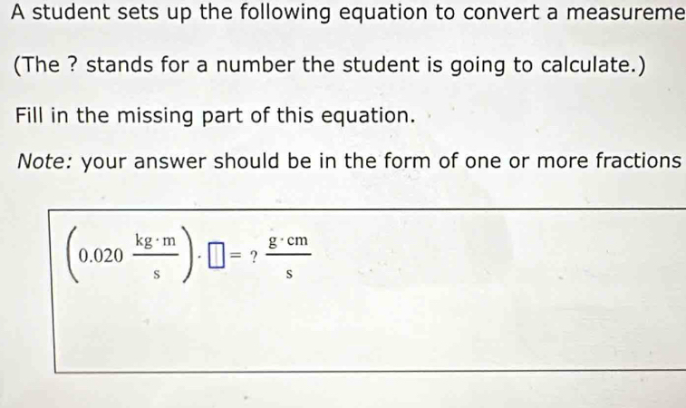 A student sets up the following equation to convert a measureme 
(The ? stands for a number the student is going to calculate.) 
Fill in the missing part of this equation. 
Note: your answer should be in the form of one or more fractions
(0.020 kg· m/s )· □ = ?  g· cm/s 