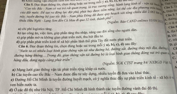 Khổi lượng vận chuyên luổn lớn hôn
Câu 5. Đọc đoạn thông tin, chọn đúng hoặc sai trong mỗi ý a), b), 2), a) su 
''Cao tốc Bắc - Nam có vai trò rát quan trong, là trục xương sóng, hành lang kinh tế - vận tài hu A. Thái Ngư
của đất nước. Để tạo ra động lực đột phá, phát huy được tiêm năng, lợi thể các địa phương trên hà
Câu 2. Từ
này, tuyển đường bộ cao tóc Bắc - Nam phía Đông đã được quy hoạch với tổng chiều dài 2.063 km A. Điện Bi
Câu 3. 1
A. đường
khẩu Hữu Nghị - Lạng Sơn đến Cà Mau đi qua 32 tinh, thành phố''. (Nguồn: Báo CAND onlines 03/09/2023
C. ti lệ d
a) chi phí logistics tăng.
b) tạo công ăn, việc làm, góp phần tăng thu nhập, nâng cao đời sống cho người dân. Câu 4
A. đja
c) góp phần mở ra không gian phát triển mới, thu hút đầu tư.
B. khi
d) góp phần phát triển kinh tế xã hội phần lãnh thổ phía Tây đất nước phát triển. C. trũ
Câu 6. Đọc đoạn thông tin, chọn đúng hoặc sai trong mỗi ý a), b), c), d) sau đây:
''Nước ta có nhiều loại hình giao thông vận tải như đường bộ, đường sắt, đường thủy nội địa, đường D. gi
C
đường hàng không,...Trong đó, giao thông vận tải đường bộ là loại hình giao thông đóng vai trò quan A. (
hàng đầu, đang ngày càng phát triển''.
C.
(Nguồn: SGK CTST trang 84/ NXBGD Việt N
a) Mạng lưới giao thông vận tải phát triển rộng khắp cả nước. A
b) Các tuyến cao tốc Bắc - Nam được đầu tư xây dựng, nhiều tuyến đã đưa vào khai thác.
c) Đường Hồ Chí Minh là tuyến đường huyết mạch, có ý nghĩa thúc đầy sự phát triển kinh tế - xã hội ở và
ven biển nước ta.
d) Ở các đô thị như Hà Nội, TP. Hồ Chí Minh đã hình thành các tuyến đường vành đai đô thị.