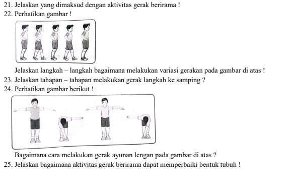 Jelaskan yang dimaksud dengan aktivitas gerak berirama ! 
22. Perhatikan gambar ! 
Jelaskan langkah - langkah bagaimana melakukan variasi gerakan pada gambar di atas ! 
23. Jelaskan tahapan - tahapan melakukan gerak langkah ke samping ? 
24. Perhatikan gambar berikut ! 
Bagaimana cara melakukan gerak ayunan lengan pada gambar di atas ? 
25. Jelaskan bagaimana aktivitas gerak berirama dapat memperbaiki bentuk tubuh !