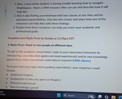 Alex, a new online student, is having trouble learning how to navigate 
Brightspace. Share a UMA resource Alex can use and describe how it will 
help him. 
2. Alex is also feeling overwhelmed with two classes at one time and his 
personal responsibilities. Visit the Info Center and share how one of the 
resources can help Alex with these feelings. 
3. Explain how these resources can help you reach your academic and 
professional goals. 
Complete your Reply Posts by Sunday at 11:59 pm EST. 
3. Reply Posts: Reply to two people on different days. 
To add to the academic conversation, reply to your classmates/instructor by 
introducing a new idea that applies personal experience(s) and/or new knowledge 
gained from either courseroom material(s) or research (UMA Library). 
To ensure that your reply meets grading expectations, your responses could 
include: 
Additional insights 
Explanation of why you agree or disagree 
Personal experiences 
New knowledge gained 
44°F 
Cloudy Search