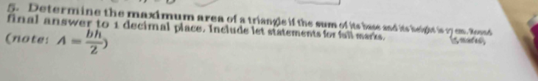 Determine the maximum area of a triangle if the sum of its base and its height is 17 cm. Round 
final answer to 1 decimal place. Include let statements for fall marks. 
(note: A= bh/2 )