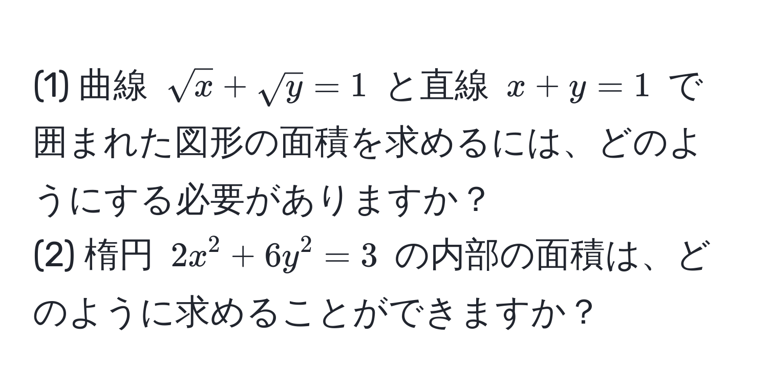 (1) 曲線 $sqrt(x)+sqrt(y)=1$ と直線 $x+y=1$ で囲まれた図形の面積を求めるには、どのようにする必要がありますか？  
(2) 楕円 $2x^2+6y^2=3$ の内部の面積は、どのように求めることができますか？