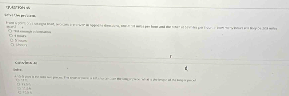 Solve the problem.
From a point on a straight road, two cars are driven in opposite directions, one at 58 miles per hour and the other at 69 miles per hour. In how many hours will they be 508 miles
apart? *
Not enough information
4 hours
6 hours
3 hours
QUESTION 46
Solve.
A 13 f pipe is cut into two pieces. The shorter piece is 8 ft shorter than the longer piece. What is the length of the longer piece?
11 f
11.50
11.5n
10.5 h