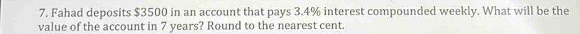 Fahad deposits $3500 in an account that pays 3.4% interest compounded weekly. What will be the 
value of the account in 7 years? Round to the nearest cent.