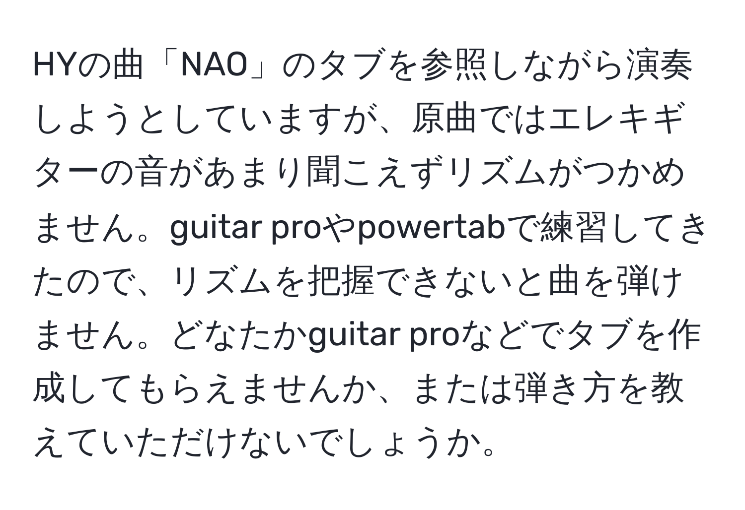 HYの曲「NAO」のタブを参照しながら演奏しようとしていますが、原曲ではエレキギターの音があまり聞こえずリズムがつかめません。guitar proやpowertabで練習してきたので、リズムを把握できないと曲を弾けません。どなたかguitar proなどでタブを作成してもらえませんか、または弾き方を教えていただけないでしょうか。