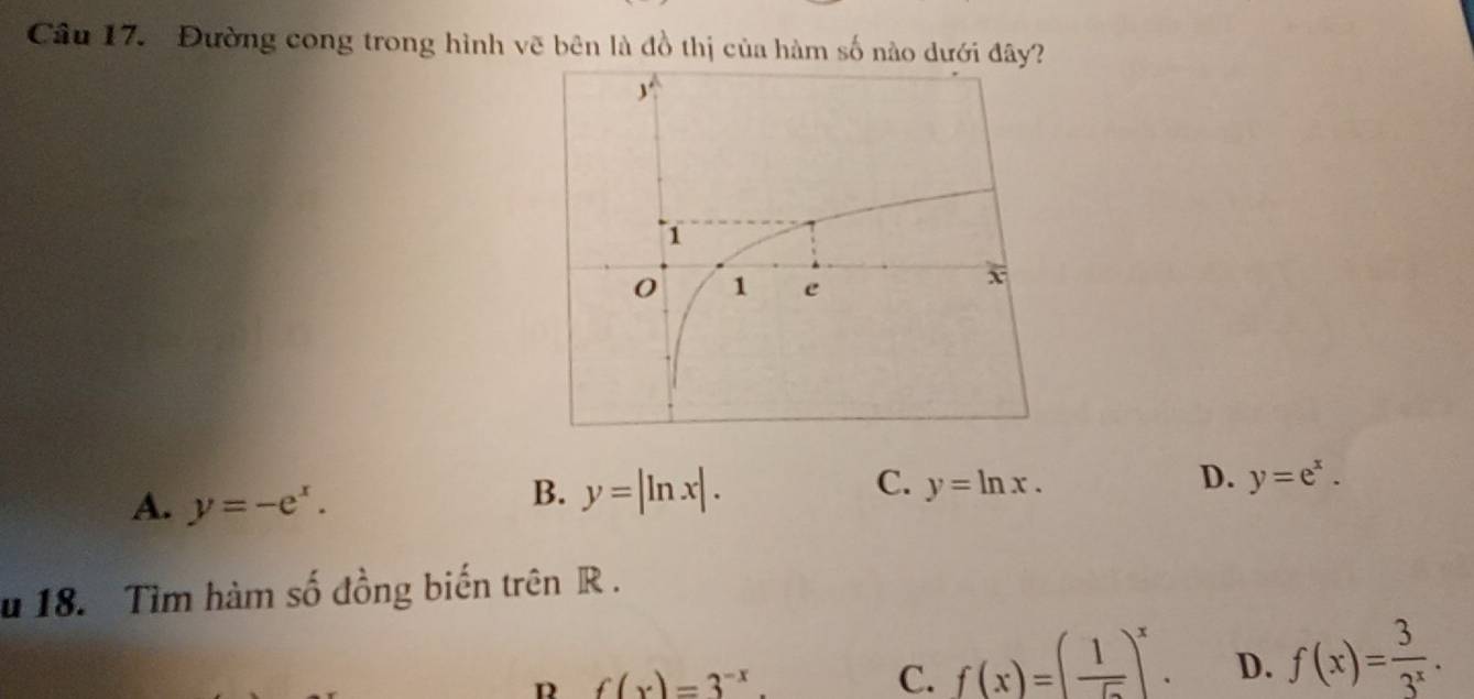 Đường cong trong hình vẽ bên là đồ thị của hàm số nào dưới đây?
A. y=-e^x.
B. y=|ln x|. C. y=ln x. D. y=e^x. 
u 18. Tìm hàm số đồng biến trên R.
f(x)=3^(-x).
C. f(x)=( 1/sqrt() )^x. D. f(x)= 3/3^x .