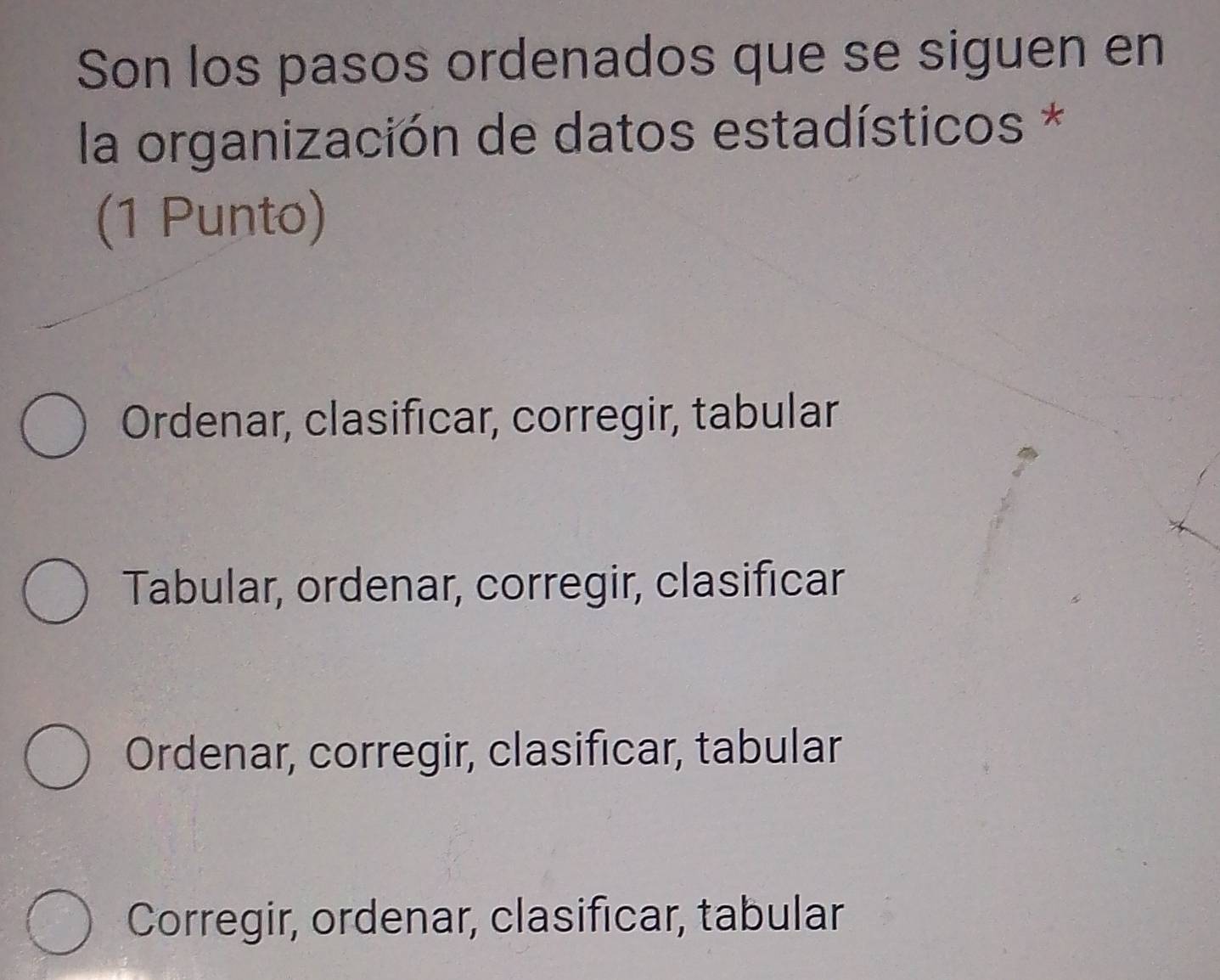 Son los pasos ordenados que se siguen en
la organización de datos estadísticos *
(1 Punto)
Ordenar, clasificar, corregir, tabular
Tabular, ordenar, corregir, clasificar
Ordenar, corregir, clasificar, tabular
Corregir, ordenar, clasificar, tabular