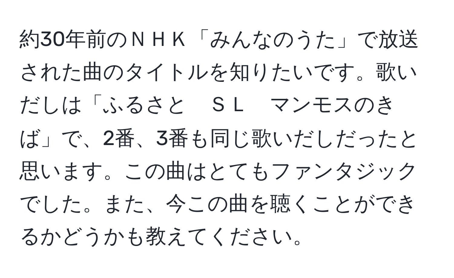 約30年前のＮＨＫ「みんなのうた」で放送された曲のタイトルを知りたいです。歌いだしは「ふるさと　ＳＬ　マンモスのきば」で、2番、3番も同じ歌いだしだったと思います。この曲はとてもファンタジックでした。また、今この曲を聴くことができるかどうかも教えてください。