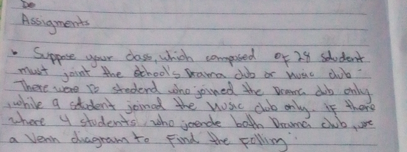 Assigments 
Suppose your class, which composed of 28 student 
must joint the school's Drama club or huac club? 
There were 1o stedend who joined the Drama db only 
,while a student joinad the nosic club only. if there 
where 4 students, who joendle both Drama cwb, ue 
a vern duagram to Find the pollimg