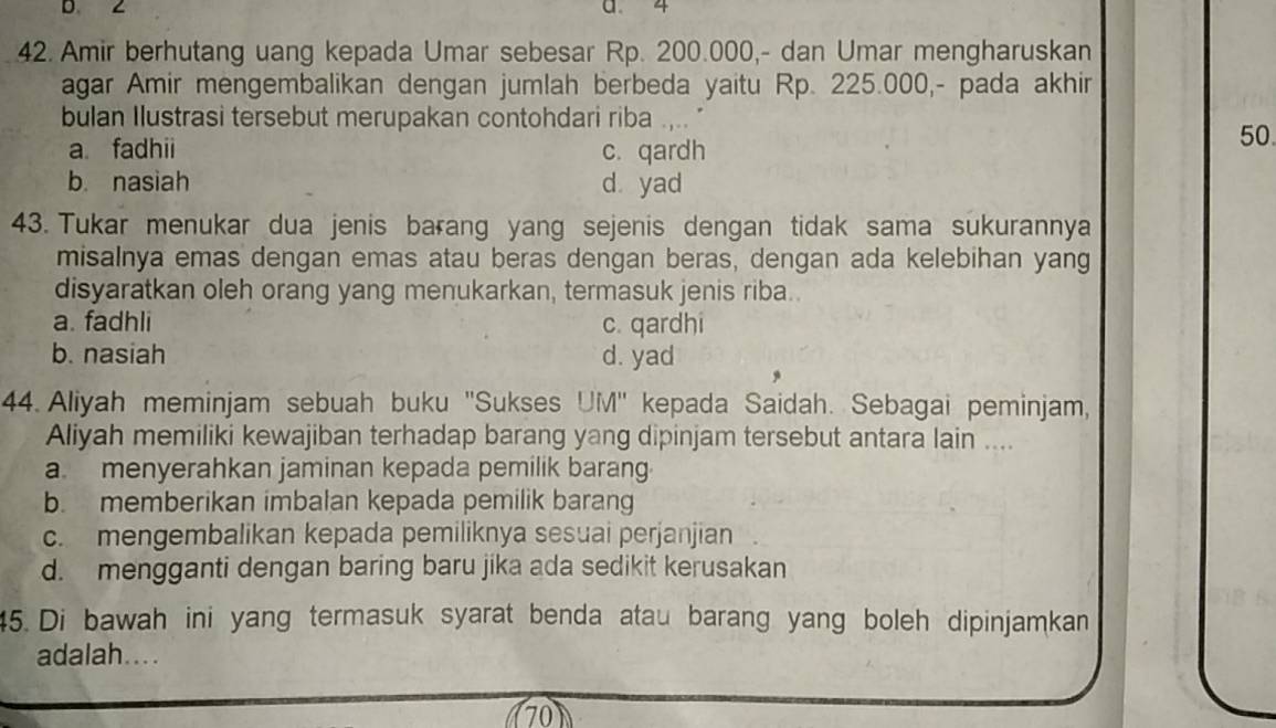 a 4
42. Amir berhutang uang kepada Umar sebesar Rp. 200.000,- dan Umar mengharuskan
agar Amir mengembalikan dengan jumlah berbeda yaitu Rp. 225.000,- pada akhir
bulan Ilustrasi tersebut merupakan contohdari riba
a fadhii c. qardh
50.
b. nasiah d yad
43. Tukar menukar dua jenis barang yang sejenis dengan tidak sama sukurannya
misalnya emas dengan emas atau beras dengan beras, dengan ada kelebihan yang
disyaratkan oleh orang yang menukarkan, termasuk jenis riba..
a. fadhli c. qardhi
b. nasiah d. yad
44. Aliyah meminjam sebuah buku ''Sukses UM'' kepada Saidah. Sebagai peminjam,
Aliyah memiliki kewajiban terhadap barang yang dipinjam tersebut antara lain ....
a. menyerahkan jaminan kepada pemilik barang
b. memberikan imbalan kepada pemilik barang
c.mengembalikan kepada pemiliknya sesuai perjanjian
d. mengganti dengan baring baru jika ada sedikit kerusakan
45. Di bawah ini yang termasuk syarat benda atau barang yang boleh dipinjamkan
adalah....
70