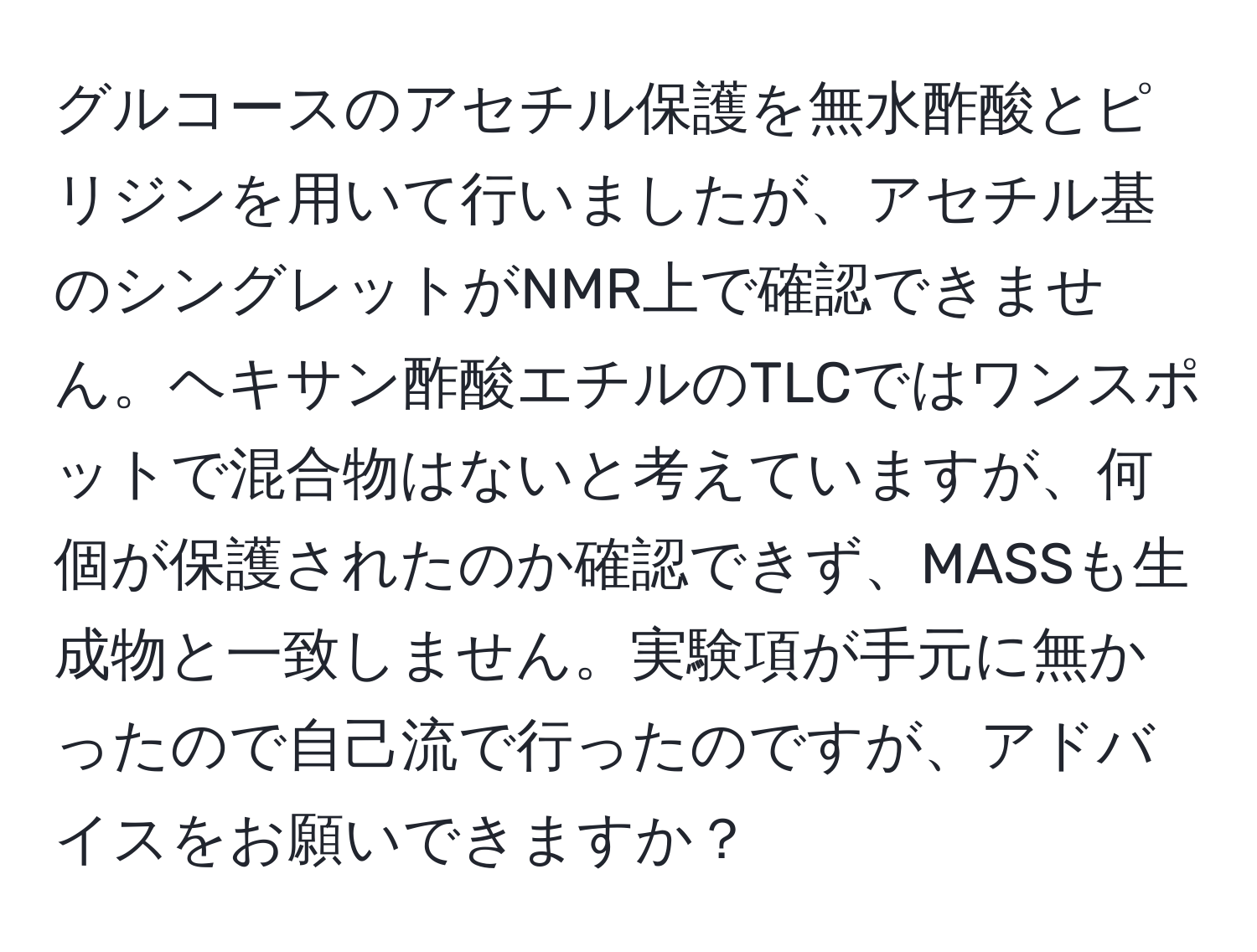 グルコースのアセチル保護を無水酢酸とピリジンを用いて行いましたが、アセチル基のシングレットがNMR上で確認できません。ヘキサン酢酸エチルのTLCではワンスポットで混合物はないと考えていますが、何個が保護されたのか確認できず、MASSも生成物と一致しません。実験項が手元に無かったので自己流で行ったのですが、アドバイスをお願いできますか？