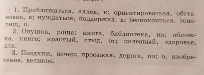 Приближаться, аллея, к; ориентироваться, обста- 
новка, в; нуждаться, поддержка, в; беспокоиться, това- 
риⅢ，o. 
2. Олушка,роша; книга, библиотека,из; облож- 
ка, книга; красный, стыд, от;полезный, здоровье, 
ДIя. 
3. Поздним， вечер; проезжая, дорога, по； о, изобре- 
тение, bеликое.