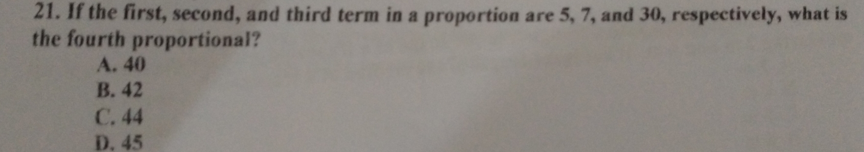 If the first, second, and third term in a proportion are 5, 7, and 30, respectively, what is
the fourth proportional?
A. 40
B. 42
C. 44
D. 45