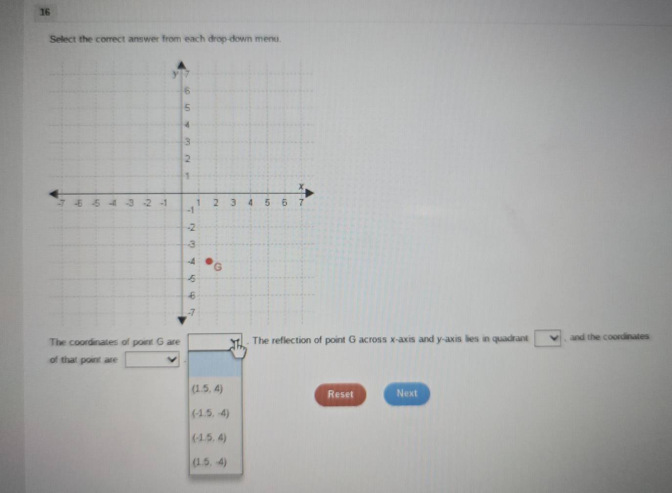 Sellect the correct answer from each drop-down menu.
The coordinates of point G are . The reflection of point G across x-axis and y-axis lies in quadrant , and the coordinates
of that point are
(1.5,4)
Reset Next
(-1.5,-4)
(-1.5,4)
(1.5,-4)