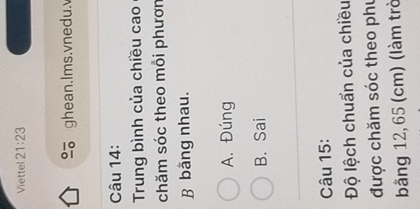 Viettel 21:23 
ghean.Ims.vnedu.v
Câu 14:
Trung bình của chiều cao
chăm sóc theo mỗi phươn
B bằng nhau.
A. Đúng
B. Sai
Câu 15:
Độ lệch chuẩn của chiều
được chăm sóc theo phu
bằng 12, 65 (cm) (làm trò