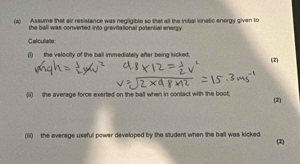 Assume that air resistance was negligible so that all the initial kinetic energy given to 
the ball was converted into gravitational potential energy 
Calculate: 
(i) the velocity of the ball immediately after being kicked; 
(2) 
(ii) the average force exerted on the ball when in contact with the boot; 
(2) 
(iii) the average useful power developed by the student when the ball was kicked. 
(2)