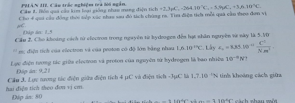 PHÀN III. Câu trắc nghiệm trả lời ngắn. 
Câu 1. Bốn quả cầu kim loại giống nhau mang điện tích +2,3μC, ,-264.10^(-7)C, -5, 9mu C, +3, 6.10^(-5)C. 
Cho 4 quả cầu đồng thời tiếp xúc nhau sau đó tách chúng ra. Tìm điện tích mỗi quả cầu theo đơn vị
μC. 
Đáp án: 1,5
Câu 2. Cho khoảng cách từ electron trong nguyên tử hydrogen đến hạt nhân nguyên từ này là 5.10
'' m: điện tích của electron và của proton có độ lớn bằng nhau 1,6.10^(-19)C Lấy varepsilon _0=8,85.10^(-12) C^2/N· m^2 . 
Lực điện tương tác giữa electron và proton của nguyên tử hydrogen là bao nhiêu 10^(-8)N ? 
Đáp án: 9,21
Câu 3. Lực tương tác điện giữa điện tích 4 μC và điện tích -3μC là 1,7.10^(-1)N tính khoảng cách giữa 
hai điện tích theo đơn vị cm. 
Đáp án: 80
a· =310^(-6)C và a_2=310^(-6)C cách nhau một